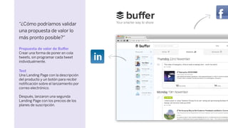 “¿Cómo podríamos validar
una propuesta de valor lo
más pronto posible?”
Propuesta de valor de Buﬀer
Crear una forma de poner en cola
tweets, sin programar cada tweet
individualmente.
Test
Una Landing Page con la descripción
del producto y un botón para recibir
notiﬁcación sobre el lanzamiento por
correo electrónico.
Después, lanzaron una segunda
Landing Page con los precios de los
planes de suscripción.
 