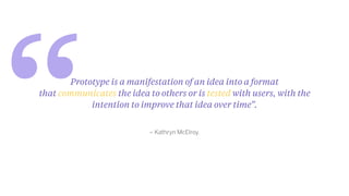 “ – Kathryn McElroy.
Prototype is a manifestation of an idea into a format
that communicates the idea to others or is tested with users, with the
intention to improve that idea over time”.
 