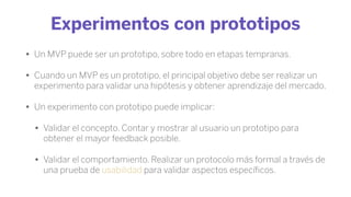 Experimentos con prototipos
• Un MVP puede ser un prototipo, sobre todo en etapas tempranas.
• Cuando un MVP es un prototipo, el principal objetivo debe ser realizar un
experimento para validar una hipótesis y obtener aprendizaje del mercado.
• Un experimento con prototipo puede implicar:
• Validar el concepto. Contar y mostrar al usuario un prototipo para
obtener el mayor feedback posible.
• Validar el comportamiento. Realizar un protocolo más formal a través de
una prueba de usabilidad para validar aspectos especíﬁcos.
 