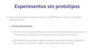 Experimentos sin prototipos
• Algunos ejemplos de experimentos con MVP que no son un prototipo
pueden incluir:
• Correo electrónico
• Enviar un correo electrónico a una lista de clientes potenciales con la
información de descripción del producto, oferta simulada, etc.
• El feedback esperado puede medirse a través del índice de apertura
de correo, los click-throughs o los de ﬁnalización de tarea.
 
