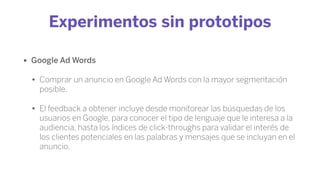 Experimentos sin prototipos
• Google Ad Words
• Comprar un anuncio en Google Ad Words con la mayor segmentación
posible.
• El feedback a obtener incluye desde monitorear las búsquedas de los
usuarios en Google, para conocer el tipo de lenguaje que le interesa a la
audiencia, hasta los índices de click-throughs para validar el interés de
los clientes potenciales en las palabras y mensajes que se incluyan en el
anuncio.
 