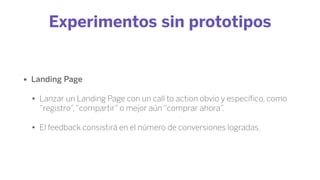 Experimentos sin prototipos
• Landing Page
• Lanzar un Landing Page con un call to action obvio y especíﬁco, como
“registro”,“compartir” o mejor aún “comprar ahora”.
• El feedback consistirá en el número de conversiones logradas.
 