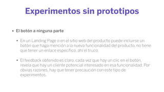 Experimentos sin prototipos
• El botón a ninguna parte
• En un Landing Page o en el sitio web del producto puede incluirse un
botón que haga mención a la nueva funcionalidad del producto, no tiene
que tener un enlace especíﬁco, ahí el truco.
• El feedback obtenido es claro, cada vez que hay un clic en el botón,
revela que hay un cliente potencial interesado en esa funcionalidad. Por
obvias razones, hay que tener precaución con este tipo de
experimentos.
 