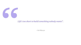 “ – Ash Maurya
Life's too short to build something nobody wants”.
 