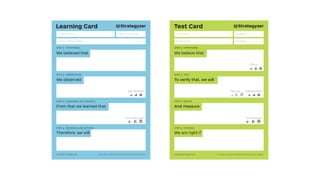 Learning Card
We believed that
step 1: hypothesis
Insight Name
Person Responsible
Date of Learning
From that we learned that
step 3: learnings and insights
We observed
step 2: observation
Therefore, we will
step 4: decisions and actions
Data Reliability:
Action Required:
The makers of Business Model Generation and StrategyzerCopyright Strategyzer AG
Test Card
We believe that
step 1: hypothesis
And measure
step 3: metric
To verify that, we will
step 2: test
We are right if
step 4: criteria
The makers of Business Model Generation and StrategyzerCopyright Strategyzer AG
Test Cost: Data Reliability:
Critical:
Time Required:
Test Name
Assigned to
Deadline
Duration
 