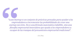 “ – Eric Ries.
“Lean Startup es un conjunto de prácticas pensadas para ayudar a los
emprendedores a incrementar las probabilidades de crear una
startup con éxito. No es una fórmula matemática infalible, sino una
ﬁlosofía empresarial innovadora que ayuda a los emprendedores a
escapar de las trampas del pensamiento empresarial tradicional”.
 