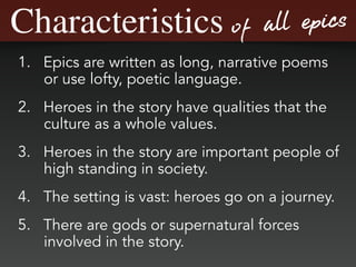 Characteristics of all epics
1. Epics are written as long, narrative poems
or use lofty, poetic language.
2. Heroes in the story have qualities that the
culture as a whole values.
3. Heroes in the story are important people of
high standing in society.
4. The setting is vast: heroes go on a journey.
5. There are gods or supernatural forces
involved in the story.
 