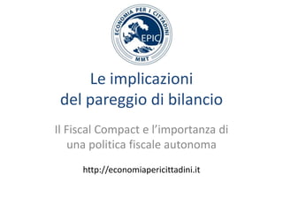 Le implicazioni
del pareggio di bilancio
Il Fiscal Compact e l’importanza di
una politica fiscale autonoma
http://economiapericittadini.it

 