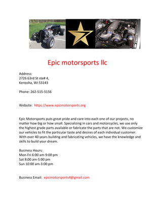 Epic motorsports llc
Address:
2726 63rd St ste# 4,
Kenosha, WI 53143
Phone: 262-515-5156
Website: https://www.epicmotorsports.org
Epic Motorsports puts great pride and care into each one of our projects, no
matter how big or how small. Specializing in cars and motorcycles, we use only
the highest grade parts available or fabricate the parts that are not. We customize
our vehicles to fit the particular taste and desires of each individual customer.
With over 40 years building and fabricating vehicles, we have the knowledge and
skills to build your dream.
Business Hours:
Mon-Fri 6:00 am-9:00 pm
Sat 8:00 am-5:00 pm
Sun 10:00 am-3:00 pm
Business Email: epicmotorsports4@gmail.com
 