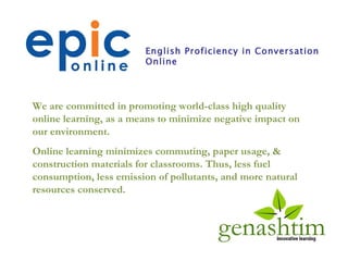 We are committed in promoting world-class high quality online learning, as a means to minimize negative impact on our environment. Online learning minimizes commuting, paper usage, & construction materials for classrooms. Thus, less fuel consumption, less emission of pollutants, and more natural resources conserved.  English Proficiency in Conversation Online 