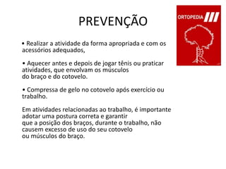 PREVENÇÃO     • Realizar a atividade da forma apropriada e com os acessórios adequados,• Aquecer antes e depois de jogar tênis ou praticar atividades, que envolvam os músculos do braço e do cotovelo. • Compressa de gelo no cotovelo após exercício ou trabalho.Em atividades relacionadas ao trabalho, é importante adotar uma postura correta e garantirque a posição dos braços, durante o trabalho, não causem excesso de uso do seu cotovelo ou músculos do braço. 