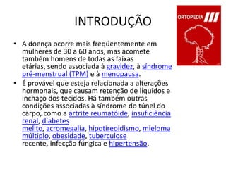 INTRODUÇÃOA doença ocorre mais freqüentemente em mulheres de 30 a 60 anos, mas acomete também homens de todas as faixas etárias, sendo associada à gravidez, à síndrome pré-menstrual (TPM) e à menopausa.É provável que esteja relacionada a alterações hormonais, que causam retenção de líquidos e inchaço dos tecidos. Há também outras condições associadas à síndrome do túnel do carpo, como a artrite reumatóide, insuficiência renal, diabetes melito, acromegalia, hipotireoidismo, mieloma múltiplo, obesidade, tuberculose recente, infecção fúngica e hipertensão.
