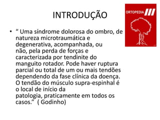 INTRODUÇÃO“ Uma síndrome dolorosa do ombro, de natureza microtraumática e degenerativa, acompanhada, ou não, pela perda de forças e caracterizada por tendinite do manguito rotador. Pode haver ruptura parcial ou total de um ou mais tendões dependendo da fase clínica da doença. O tendão do músculo supra-espinhal é o local de início da patologia, praticamente em todos os casos.”  ( Godinho)