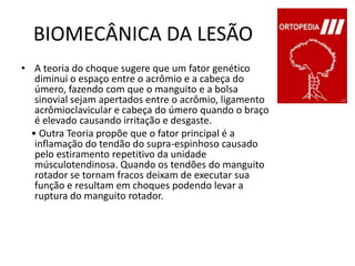 BIOMECÂNICA DA LESÃOA teoria do choque sugere que um fator genético diminui o espaço entre o acrômio e a cabeça do úmero, fazendo com que o manguito e a bolsa sinovial sejam apertados entre o acrômio, ligamento acrômioclavicular e cabeça do úmero quando o braço é elevado causando irritação e desgaste.    • Outra Teoria propõe que o fator principal é a inflamação do tendão do supra-espinhoso causado pelo estiramento repetitivo da unidade músculotendinosa. Quando os tendões do manguito rotador se tornam fracos deixam de executar sua função e resultam em choques podendo levar a ruptura do manguito rotador.