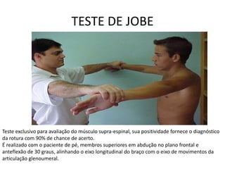 TESTE DE JOBETeste exclusivo para avaliação do músculo supra-espinal, sua positividade fornece o diagnóstico da rotura com 90% de chance de acerto.É realizado com o paciente de pé, membros superiores em abdução no plano frontal e anteflexão de 30 graus, alinhando o eixo longitudinal do braço com o eixo de movimentos da articulação glenoumeral.