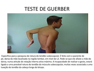 TESTE DE GUERBER Específico para a pesquisa de rotura do tendão subescapular. É feito com o paciente de pé, dorso da mão localizada na região lombar, em nível de L3. Pede-se que ele afaste a mão do dorso, numa atitude de rotação interna ativa máxima. A incapacidade de realizar o gesto, estará ligada a uma provável rotura do tendão do músculo subescapular, muitas vezes associada a uma luxação do tendão da cabeça longa do bíceps. 