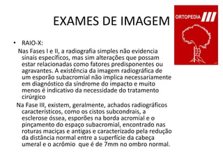 EXAMES DE IMAGEMRAIO-X:   Nas Fases I e II, a radiografia simples não evidencia sinais específicos, mas sim alterações que possam estar relacionadas como fatores predisponentes ou agravantes. A existência da imagem radiográfica de um esporão subacromial não implica necessariamente em diagnóstico da síndrome do impacto e muito menos é indicativo da necessidade do tratamento cirúrgico   Na Fase III, existem, geralmente, achados radiográficos característicos, como os cistos subcondrais, a esclerose óssea, esporões na borda acromial e o pinçamento do espaço subacromial, encontrado nas roturas maciças e antigas e caracterizado pela redução da distância normal entre a superfície da cabeça umeral e o acrômio  que é de 7mm no ombro normal.