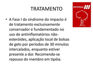 TRATAMENTOA Fase I da síndrome do impacto é de tratamento exclusivamente conservador e fundamentado no uso de antiinflamatórios não-esteróides, aplicação local de bolsas de gelo por períodos de 30 minutos intercalados, enquanto estiver presente a dor. Recomenda-se repouso do membro em tipóia.