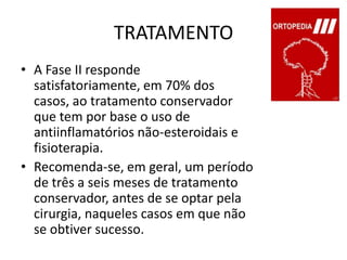 TRATAMENTOA Fase II responde satisfatoriamente, em 70% dos casos, ao tratamento conservador que tem por base o uso de antiinflamatórios não-esteroidais e fisioterapia.Recomenda-se, em geral, um período de três a seis meses de tratamento conservador, antes de se optar pela cirurgia, naqueles casos em que não se obtiver sucesso.