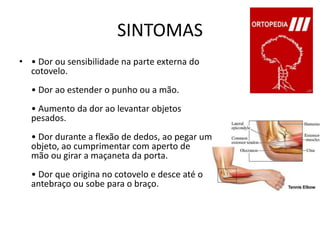 SINTOMAS• Dor ou sensibilidade na parte externa do cotovelo. • Dor ao estender o punho ou a mão.• Aumento da dor ao levantar objetos pesados. • Dor durante a flexão de dedos, ao pegar um objeto, ao cumprimentar com aperto de mão ou girar a maçaneta da porta.• Dor que origina no cotovelo e desce até o antebraço ou sobe para o braço. 