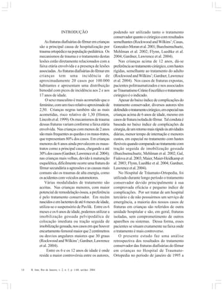 14 R. Into, Rio de Janeiro, v. 2, n. 3, p. 1-60, set/dez. 2004
INTRODUÇÃO
Asfraturasdiafisáriasdofêmuremcrianças
são a principal causa de hospitalização por
traumaortopédiconapopulaçãopediátrica. Os
mecanismos de trauma e o tratamento destas
lesões estão diretamente relacionados com a
faixa etária envolvida e a presença de lesões
associadas. Asfraturasdiafisáriasdofêmurem
crianças tem uma incidência de
aproximadamente 20 casos por 100.000
habitantes e apresentam uma distribuição
bimodal com picos de incidência aos 2 e aos
17 anos de idade.
O sexo masculino é mais acometido que o
feminino,comumriscorelativoaproximadode
2,50. Crianças negras também são as mais
acometidas, risco relativo de 1,30 (Hinton,
Lincolnetal.1999).Osmecanismosdetrauma
dessas fraturas variam conforme a faixa etária
envolvida. Nascriançascommenosde2anos
sãomaisfrequentesasquedaseosmaus-tratos,
que representam 80% dos casos. Em crianças
menoresde6anosaindaprevalecemosmaus-
tratos como a principal causa, chegando a até
30%doscasos(Gardner,Lawrenceetal.2004);
nas crianças mais velhas, devido à maturação
esquelética,dificilmenteocorreumafraturado
fêmur secundária a agressões e as causas mais
comuns são os traumas de alta energia, como
osacidentescomveículosautomotores.
Várias modalidades de tratamento são
aceitas. Nas crianças menores, com maior
potencial de remodelação óssea, a preferência
é pelo tratamento conservador. Em recém
nascidoseemlactentesdeaté6mesesdeidade,
utiliza-se o suspensório de Pavlik. Entre os 6
meses e os 6 anos de idade, podemos utilizar a
imobilização gessada pelvipodálica de
colocação imediata ou tração seguida de
imobilizaçãogessada,noscasosemquehouver
encurtamentofemoralmaiorque2centímetros
ou desvios angulares maiores que 30 graus
(RockwoodandWilkins’;Gardner,Lawrence
et al. 2004).
Entre os 6 e os 12 anos de idade é onde
reside a maior controvérsia entre os autores,
podendo ser utilizado tanto o tratamento
conservadorquantoocirúrgicocomresultados
semelhantes(RockwoodandWilkins’;Casas,
Gonzalez-Moranetal.2001;Buechsenschuetz,
Mehlman et al. 2002; Flynn, Luedtke et al.
2004; Gardner, Lawrence et al. 2004).
Nas crianças acima de 12 anos, dá-se
preferênciaaotratamentocirúrgico,comhastes
rígidas, semelhante ao tratamento do adulto
(RockwoodandWilkins’;Gardner,Lawrence
et al. 2004). Nos casos de fraturas expostas,
pacientes politraumatizados e nos associados
aoTraumatismoCrânioEncefálicootratamento
cirúrgicoéoindicado.
Apesardobaixoíndicedecomplicaçõesdo
tratamento conservador, diversos autores têm
defendidootratamentocirúrgico,emespecialnas
crianças acima de 6 anos de idade, mesmo em
casosdefraturaisoladadofêmur. Talcondutaé
baseada no baixo índice de complicações da
cirurgia,deumretornomaisrápidoàsatividades
diárias, menor tempo de internação e menores
custos, em especial no tratamento com hastes
flexíveisquandocomparadoaotratamentocom
tração seguida de imobilização gessada
(Buechsenschuetz, Mehlman et al. 2002; Gal,
Fialovaetal.2003;Maier,Maier-Heidkampet
al. 2003; Flynn, Luedtke et al. 2004; Gardner,
Lawrenceetal.2004).
No Hospital de Tráumato-Ortopedia, foi
utilizado durante longo período o tratamento
conservador devido principalmente à sua
comprovada eficácia e pequeno índice de
complicações. Por ser tratar de um hospital
terciário e de não possuirmos um serviço de
emergência, a maioria dos nossos casos de
fraturas em crianças são referidos de outra
unidade hospitalar e são, em geral, fraturas
isoladas, sem comprometimento de outros
aparelhos ou sistemas. Dessa forma, esses
pacientes se situam exatamente na faixa onde
o tratamento é mais controverso.
O presente estudo faz uma análise
retrospectiva dos resultados do tratamento
conservador das fraturas diafisárias do fêmur
em crianças no Hospital de Traumato-
Ortopedia no período de janeiro de 1995 a
 