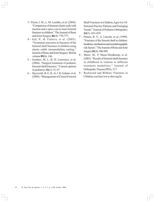 18 R. Into, Rio de Janeiro, v. 2, n. 3, p. 1-60, set/dez. 2004
3 - Flynn, J. M., L. M. Luedtke, et al. (2004).
“Comparisonoftitaniumelasticnailswith
traction and a spica cast to treat femoral
fracturesinchildren.”TheJournalofBone
and Joint Surgery 86(4): 770-777.
4 - Gal, P., B. Fialova, et al. (2003).
“Treatment outcomes in fractures of the
femoral shaft fractures in children using
elastic stable intramedullary nailing.”
JournalofBoneandJointSurgery:British
volume85(b): 146.
5 - Gardner, M. J., B. D. Lawrence, et al.
(2004). “Surgical treatment of pediatric
femoral shaft fractures.” Current opinion
in pediatrics 16(1): 51-57.
6 - Heyworth, B. E. B., G. J. B. Galano, et al.
(2004).“ManagementofClosedFemoral
Shaft Fractures in Children,Ages 6 to 10:
National Practice Patterns and Emerging
Trends.”JournalofPediatricOrthopedics
24(5): 455-459.
7 - Hinton, R. Y., A. Lincoln, et al. (1999).
“Fractures of the femoral shaft in children:
Incidence,mechanismsandsociodemographic
riskfactors.”TheJournalofBoneandJoint
Surgery81(4):500-509.
8 - Maier, M., P. Maier-Heidkamp, et al.
(2003).“Resultsoffemoralshaftfractures
in childhood in relation to different
treatment modalities.” Journal of
Orthopedic Trauma 17(4): 317.
9 - Rockwood and Wilkins’ Fractures in
Children,(online)www.sbot.org.br.
 