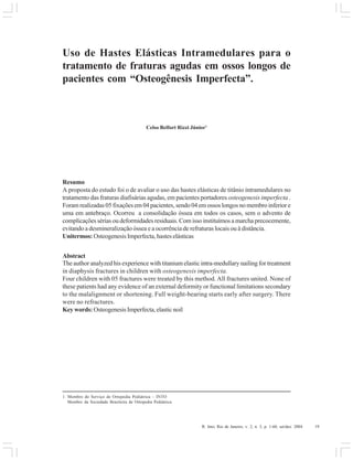 R. Into, Rio de Janeiro, v. 2, n. 3, p. 1-60, set/dez. 2004 19
Uso de Hastes Elásticas Intramedulares para o
tratamento de fraturas agudas em ossos longos de
pacientes com “Osteogênesis Imperfecta”.
Celso Belfort Rizzi Júnior1
Resumo
A proposta do estudo foi o de avaliar o uso das hastes elásticas de titânio intramedulares no
tratamento das fraturas diafisárias agudas, em pacientes portadores osteogenesis imperfecta .
Foram realizadas 05 fixações em 04 pacientes, sendo 04 em ossos longos no membro inferior e
uma em antebraço. Ocorreu a consolidação óssea em todos os casos, sem o advento de
complicações sérias ou deformidades residuais. Com isso instituímos a marcha precocemente,
evitando a desmineralização óssea e a ocorrência de refraturas locais ou à distância.
Unitermos: Osteogenesis Imperfecta, hastes elásticas
Abstract
The author analyzed his experience with titanium elastic intra-medullary nailing for treatment
in diaphysis fractures in children with osteogenesis imperfecta.
Four children with 05 fractures were treated by this method. All fractures united. None of
these patients had any evidence of an external deformity or functional limitations secondary
to the malalignment or shortening. Full weight-bearing starts early after surgery. There
were no refractures.
Key words:OsteogenesisImperfecta,elasticnoil
1. Membro do Serviço de Ortopedia Pediátrica – INTO
Membro da Sociedade Brasileira de Ortopedia Pediátrica
 