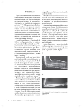 20 R. Into, Rio de Janeiro, v. 2, n. 3, p. 1-60, set/dez. 2004
INTRODUÇÃO
Apósoíniciodotratamentomedicamentoso
com bifosfonatos em pacientes portadores de
osteogenesis imperfecta (OI) são numerosos
os relatos na literatura de uma melhora
significativa na qualidade de vida desses
pacientes. (3, 5, 7)
O desaparecimento das dores
ósseas contribuem para que esses pacientes
tenham uma maior mobilidade em suas
atividades diárias e com isso transformando-
as em crianças mais ativas e assim sujeitas a
traumasmaisfreqüentes.Istosetornabemmais
evidente em pacientes que apresentam as
formas mais brandas da doença.
Ainda hoje utilizamos a Classificação de
Sillence et al para classificar os pacientes
portadores de OI. Foi publicada em 1979, e
posteriormente foram introduzidas algumas
modificações em nosso meio, por Assis e
colaboradores. O ponto primordial destas
modificaçõesestána subdivisãodogrupo IV,
ogrupomaisheterogênerodadoença,empelo
menos 5 subtipos. (1, 8)
Os conceitos do uso de uma haste elástica
com fixação em três pontos iniciaram-se no
meio do século passado após a introdução da
haste de Rush. Apesar do tempo decorrido e
dasinúmerasmodernizaçõeseinvenções,ainda
hoje a haste de Rush é utilizada em muitas
ocasiões. Entretanto o controle rotacional
obtido através da fixação com haste de Rush é
ineficaz, e o seu grau de elasticidade e
flexibilidadenãopermitemasuafácilinserção
através da metáfise óssea de uma criança. (2, 6)
No inicio dos anos 80, cirurgiões da cidade
francesa de Nance, desenvolveram uma haste
elásticaintramedularfundamentadanosconceitos
teóricos de Firica. (2)
Eles demonstraram o
aumentosignificativodaestabilidadeósseacom
o uso de 02 hastes pré-tensionadas colocadas
de forma diametralmente opostas no osso
fraturado. O uso do titânio na composição
metálica desta haste veio permitir uma maior
elasticidade, principalmente quando
comparadas com as hastes convencionais de
aço do tipo Ender.
Ousodeumatécnicaminimamenteinvasiva
associada ao uso de novas medicações, orais
ouintravenosas,trouxeramgrandesbenefícios
ao tratamento e na qualidade de vida dos
pacientes com OI.
O uso das hastes elásticas de titânio para o
tratamento das fraturas diafisárias em ossos
longos de pacientes com OI foi proposto com
objetivo da não utilização de imobilização
gessadaemregimedepós-operatório.Istovem
favorecer a uma rápida recuperação destes
pacientes, evitando assim uma maior
desmineralização óssea, e também um menor
risco de re-fratura após a possível retirada de
umaimobilização.
A marcha precoce e a movimentação
imediata de grupos musculares involvidos
tambémauxiliaramemumarecuperaçãomais
rápida do paciente com OI. (Fig 01)
Fig 01 – Paciente 05 anos, 3 fraturas prévias neste antebraço.
A) desvio inicial
B) 3 meses.
A)
B)
 