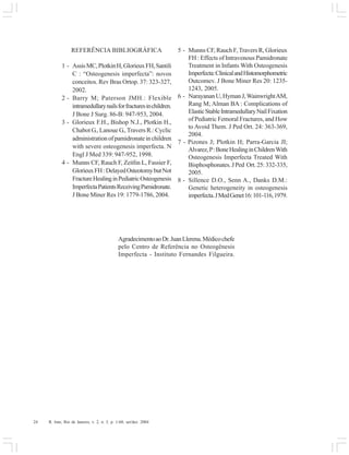 24 R. Into, Rio de Janeiro, v. 2, n. 3, p. 1-60, set/dez. 2004
REFERÊNCIA BIBLIOGRÁFICA
1 - AssisMC,PlotkinH,GlorieuxFH,Santili
C : “Osteogenesis imperfecta”: novos
conceitos. Rev Bras Ortop. 37: 323-327,
2002.
2 - Barry M; Paterson JMH.: Flexible
intramedullarynailsforfracturesinchildren.
J Bone J Surg. 86-B: 947-953, 2004.
3 - Glorieux F.H., Bishop N.J., Plotkin H.,
Chabot G., Lanoue G., Travers R.: Cyclic
administrationofpamidronateinchildren
with severe osteogenesis imperfecta. N
Engl J Med 339: 947-952, 1998.
4 - Munns CF, Rauch F, Zeitlin L, Fassier F,
GlorieuxFH:DelayedOsteotomybutNot
FractureHealinginPediatricOsteogenesis
ImperfectaPatientsReceivingPamidronate.
J Bone Miner Res 19: 1779-1786, 2004.
5 - Munns CF, Rauch F, Travers R, Glorieux
FH : Effects of Intravenous Pamidronate
Treatment in Infants With Osteogenesis
Imperfecta:ClinicalandHistomorphometric
Outcomev. J Bone Miner Res 20: 1235-
1243, 2005.
6 - NarayananU,HymanJ,WainwrightAM,
Rang M; Alman BA : Complications of
ElasticStableIntramedullaryNailFixation
of Pediatric Femoral Fractures, and How
to Avoid Them. J Ped Ort. 24: 363-369,
2004.
7 - Pizones J; Plotkin H; Parra-Garcia JI;
Alvarez,P:BoneHealinginChildrenWith
Osteogenesis Imperfecta Treated With
Bisphosphonates.JPed Ort.25:332-335,
2005.
8 - Sillence D.O., Senn A., Danks D.M.:
Genetic heterogeneity in osteogenesis
imperfecta.JMedGenet16:101-116,1979.
AgradecimentoaoDr.JuanLlerena.Médicochefe
pelo Centro de Referência no Osteogênesis
Imperfecta - Instituto Fernandes Filgueira.
 