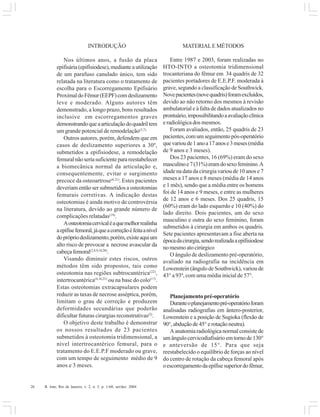 26 R. Into, Rio de Janeiro, v. 2, n. 3, p. 1-60, set/dez. 2004
INTRODUÇÃO
Nos últimos anos, a fusão da placa
epifisária(epifisiodese),medianteautilização
de um parafuso canulado único, tem sido
relatada na literatura como o tratamento de
escolha para o Escorregamento Epifisário
ProximaldoFêmur(EEPF)comdeslizamento
leve e moderado. Alguns autores têm
demonstrado, a longo prazo, bons resultados
inclusive em escorregamentos graves
demonstrandoqueaarticulaçãodoquadriltem
um grande potencial de remodelação(3,7).
Outros autores, porém, defendem que em
casos de deslizamento superiores a 30º,
submetidos a epifisiodese, a remodelação
femuralnãoseriasuficienteparareestabelecer
a biomecânica normal da articulação e,
consequentemente, evitar o surgimento
precoce da osteoartrose(6,21)
. Estes pacientes
deveriam então ser submetidos a osteotomias
femurais corretivas. A indicação destas
osteotomias é ainda motivo de controvérsia
na literatura, devido ao grande número de
complicações relatadas(19)
.
Aosteotomiacervicaléaquemelhorrealinha
aepífisefemoral,jáqueacorreçãoéfeitaanível
doprópriodeslizamento,porém,existeaquium
alto risco de provocar a necrose avascular da
cabeçafemoral(2,8,9,10,20)
.
Visando diminuir estes riscos, outros
métodos têm sido propostos, tais como
osteotomia nas regiões subtrocantérica(22)
,
intertrocantérica(4,16,21)
ou na base do colo(17)
.
Estas osteotomias extracapsulares podem
reduzir as taxas de necrose asséptica, porém,
limitam o grau de correção e produzem
deformidades secundárias que poderão
dificultar futuras cirurgias reconstrutivas(2)
.
O objetivo deste trabalho é demonstrar
os nossos resultados de 23 pacientes
submetidos à osteotomia tridimensional, a
nível intertrocantérico femural, para o
tratamento do E.E.P.F moderado ou grave,
com um tempo de seguimento médio de 9
anos e 3 meses.
MATERIALE MÉTODOS
Entre 1987 e 2003, foram realizadas no
HTO-INTO a osteotomia tridimensional
trocanteriana do fêmur em 34 quadris de 32
pacientes portadores de E.E.P.F. moderada à
grave, segundo a classificação de Southwick.
Novepacientes(novequadris)foramexcluídos,
devido ao não retorno dos mesmos à revisão
ambulatorial e à falta de dados atualizados no
prontuário,impossibilitandoaavaliaçãoclínica
e radiológica dos mesmos.
Foram avaliados, então, 25 quadris de 23
pacientes,comumseguimentopós-operatório
quevarioude1anoa17anose3meses(média
de 9 anos e 3 meses).
Dos 23 pacientes, 16 (69%) eram do sexo
masculinoe7(31%)eramdosexofeminino.A
idade na data da cirurgia variou de 10 anos e 7
meses a 17 anos e 8 meses (média de 14 anos
e 1 mês), sendo que a média entre os homens
foi de 14 anos e 9 meses, e entre as mulheres
de 12 anos e 6 meses. Dos 25 quadris, 15
(60%) eram do lado esquerdo e 10 (40%) do
lado direito. Dois pacientes, um do sexo
masculino e outra do sexo feminino, foram
submetidos à cirurgia em ambos os quadris.
Sete pacientes apresentavam a fise aberta na
épocadacirurgia,sendorealizadaaepifisiodese
nomesmoatocirúrgico
O ângulo de deslizamento pré-operatório,
avaliado na radiografia na incidência em
Lowenstein (ângulo de Southwick), variou de
43° a 93º, com uma média inicial de 57°.
Planejamento pré-operatório
Duranteoplanejamentopré-operatórioforam
analisadas radiografias em ântero-posterior,
Lowenstein e a posição de Sugioka (flexão de
90°, abdução de 45° e rotação neutra).
Aanatomiaradiológicanormalconsistede
um ângulo cervicodiafisário em torno de 130°
e anteversão de 15°. Para que seja
reestabelecido o equilíbrio de forças ao nível
do centro de rotação da cabeça femoral após
oescorregamentodaepífisesuperiordofêmur,
 