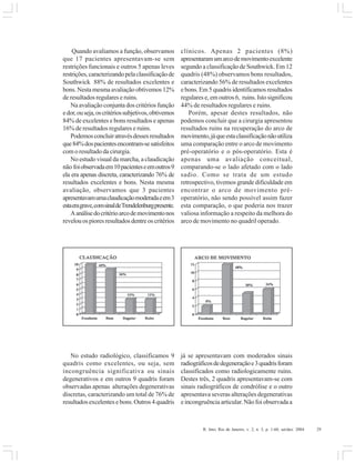R. Into, Rio de Janeiro, v. 2, n. 3, p. 1-60, set/dez. 2004 29
Quando avaliamos a função, observamos
que 17 pacientes apresentavam-se sem
restrições funcionais e outros 5 apenas leves
restrições,caracterizandopelaclassificaçãode
Southwick 88% de resultados excelentes e
bons. Nesta mesma avaliação obtivemos 12%
de resultados regulares e ruins.
Na avaliação conjunta dos critérios função
edor,ouseja,oscritériossubjetivos,obtivemos
84% de excelentes e bons resultados e apenas
16% de resultados regulares e ruins.
Podemosconcluiratravésdessesresultados
que84%dospacientesencontram-sesatisfeitos
com o resultado da cirurgia.
No estudo visual da marcha, a claudicação
não foiobservadaem10pacienteseemoutros9
ela era apenas discreta, caracterizando 76% de
resultados excelentes e bons. Nesta mesma
avaliação, observamos que 3 pacientes
apresentavamumaclaudicaçãomoderadaeem3
estaeragrave,comsinaldeTrendelenburgpresente.
Aanálisedocritérioarcodemovimentonos
revelouospioresresultadosdentreoscritérios
clínicos. Apenas 2 pacientes (8%)
apresentaramumarcodemovimentoexcelente
segundo a classificação de Southwick. Em 12
quadris (48%) observamos bons resultados,
caracterizando 56% de resultados excelentes
e bons. Em 5 quadris identificamos resultados
regulares e, em outros 6, ruins. Isto significou
44% de resultados regulares e ruins.
Porém, apesar destes resultados, não
podemos concluir que a cirurgia apresentou
resultados ruins na recuperação do arco de
movimento,jáqueestaclassificaçãonãoutiliza
uma comparação entre o arco de movimento
pré-operatório e o pós-operatório. Esta é
apenas uma avaliação conceitual,
comparando-se o lado afetado com o lado
sadio. Como se trata de um estudo
retrospectivo, tivemos grande dificuldade em
encontrar o arco de movimento pré-
operatório, não sendo possível assim fazer
esta comparação, o que poderia nos trazer
valiosa informação a respeito da melhora do
arco de movimento no quadril operado.
No estudo radiológico, classificamos 9
quadris como excelentes, ou seja, sem
incongruência significativa ou sinais
degenerativos e em outros 9 quadris foram
observadas apenas alterações degenerativas
discretas, caracterizando um total de 76% de
resultadosexcelentesebons.Outros4quadris
já se apresentavam com moderados sinais
radiográficosdedegeneraçãoe3quadrisforam
classificados como radiologicamente ruins.
Destes três, 2 quadris apresentavam-se com
sinais radiográficos de condrólise e o outro
apresentava severas alterações degenerativas
e incongruência articular. Não foi observada a
 