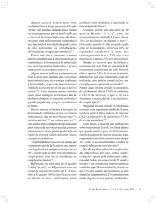 R. Into, Rio de Janeiro, v. 2, n. 3, p. 1-60, set/dez. 2004 31
Alguns autores descreveram bons
resultados finais a longo prazo com a fixação
“insitu”comparafusocanuladoúnico,mesmo
em escorregamentos graves, justificando que
o potencial de remodelação óssea do fêmur
proximal seria suficiente para reestabelecer
uma boa função à articulação do quadril, além
de não apresentar as complicações
observadas nas cirurgias reconstrutivas(3,7)
.
Porém isso não é consenso, e outros
autores acreditam que a única maneira de se
reestabelecer a biomecânica da articulação
nos escorregamentos moderados e graves
seria através da osteotomia corretiva.
Alguns autores indicam a osteotomia ao
nível do colo, pois, segundo eles, este seria o
único método capaz de se corrigir totalmente
a deformidade, já que este procedimento é
realizado ao mesmo nível em que o defeito
ocorre(8,20)
. Estes mesmos autores também
citam como vantagem do método o fato de
não haver alteração da anatomia do fêmur, o
que não prejudicaria cirurgias reconstrutivas
nofuturo.
Outros autores defendem a correção da
deformidade realizando-se uma osteotomia
extracapsular, seja em nível basocervical(17)
,
intertrocanérico(4,16)
ou subtrocantérico(22)
.
Estatécnicatemavantagemdenãoapresentar
altos índices de necrose avascular, como as
osteotomias cervicais, porém as alterações na
região da cirurgia podem dificultar futuras
cirurgiasreconstrutivas.
Engelhardt descreveu em seu estudo que
otratamentoatravésdefixaçãoinsitu,mesmo
com ângulos de escorregamento superiores a
50° , é factível de se obter bons resultados a
longo prazo, com baixa incidência de
complicações tardias(7).
Bellemans, em uma série de 59 quadris
fixados “in situ”, em 44 pacientes, com um
tempo de seguimento médio de 11,4 anos,
obteve 53 quadris (90%) classificados como
excelentes ou bons, enfatizando, como
justificativa dos resultados, a capacidade de
remodelação do fêmur(3)
.
Aronson, porém, em uma série de 80
quadris fixados “in situ”, com um
acompanhamento médio de 3,3 anos, obteve
70% de resultados excelentes e bons(1)
.
Entretanto, quando dividiu os quadris pelo
grau de deslizamento, observou 86% de
resultados excelentes e bons nos
escorregamentos leves, 55% nos casos
moderados, e apenas 27% nos casos graves.
Dentre os autores que defendem a
osteotomia cervical, Fish, em uma série de 42
osteotomias cuneiformes do colo femoral,
obteve apenas 2,4% de necrose avascular,
defendendo que esta osteotomia pode ser
realizada, com poucas complicações, por
cirurgiões com experiência no método(8)
.
Porém,Gage,emumasériede72osteotomias
do colo femoral, obteve 37,6% de condrólise
e 28,5% de necrose, o que o levou a
abandonar a técnica, devido a alta incidência
de complicações(9)
.
Hägglund,emumasériede33osteotomias
cervicais, com seguimento médio de 28 anos,
também obteve altos índices de necrose
(24,2%), além de 6% de condrólise e 57,5%
de artrose secundária(10)
.
Além disso, a maioria das publicações
sobre osteotomias do colo do fêmur afirma
que quanto maior o grau de deslizamento,
maior a incidência de necrose avascular, logo,
em pacientes com deslizamento maior do que
40°, como os do nosso trabalho, o índice de
complicações poderia ser elevado(2)
.
Devido aos altos índices de complicações
das osteotomias cervicais, então, muitos
cirurgiões optam pela osteotomia extra-
capsular. Schai, em uma série de 51 quadris
tratados com osteotomia intertrocantérica,
avaliados após 24 anos em média, descreveu
que 55% dos quadris apresentavam-se sem
alterações degenerativas e 28% apresentavam
sinais degenerativos apenas moderados,
 