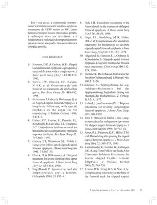 R. Into, Rio de Janeiro, v. 2, n. 3, p. 1-60, set/dez. 2004 33
Em vista disso, a osteotomia intertro-
cantérica tridimensional é uma boa opção no
tratamento do EEPF maior de 40°, como
demonstrado por nossos resultados, porém,
a indicação deve ser criteriosa, e é
fundamentalarealizaçãodeumplanejamento
pré-operatório adequado, bem como técnica
cirúrgicaperfeita.
BIBLIOGRAFIA
1- Aronson, D.D. & Carlson, W.E.: Slipped
Capital femoral epiphysis: a prospective
study of fixation with a single screw. J
Bone joint Surg [Am] 74:810-819,
1992.
2- Barros, J.W., Oliveira, E.F., Barsam,
N.H.K. et al: Osteotomia do colo
femoral no tratamento da epifisiólise
grave. Rev Bras Ortop 30: 489-492,
1995.
3. Bellemans J, Fabry G, Molenaers G, et
al. Slipped capital femoral epiphysis: a
long-term follow-up, with special
emphasis on the capacities for
remodeling. J Pediatr Orthop 1996;
5:151–7.
4. Cabral, F.P., Freitas, E., Penedo, J.L,
Rondinelli, P., Carvalho, P.I., Chaparro,
J.C.:Osteotomia tridimensional no
tratamento do escorregamento epifisário
superior do fêmur. Rev Bras Ortop 32:
797-800, 1997.
5. Carney BT, Weinstein SL, Noble J.
Long-term follow-up of slipped capital
femoral epiphysis. J Bone Joint SurgAm
1991; 73:667–74.
6. Clarck, H. & Wilkinson, J.A.: Surgical
treatment for severe slipping ofthe upper
femoral epiphysis. J Bone Joint Surg
[Br] 72: 854-858, 1990.
7. Engelhardt P. Spontanverlauf der
Epiphyseolysis capitis femoris.
Orthopade 1994; 23:195–9.
8. Fish, J.B.: Cuneiform osteotomy of the
femoral neck in the treatment ofslipped
femoral epiphysis. J Bone Joint Surg
[Am] 76: 46-59, 1994.
9. Gage, J.R., Sundeberg, M.D., Nolan,
D.R.etal:Complicationsaftercuneiform
osteotomy for moderately or severely
slipped capital femoral epiphysis.J Bone
Joint Surg [Am] 60: 157-165, 1978.
10. Hägglund, G., Hansson, L.I., Ordberg, G.
& Sandströn, S.: Slipped capital femoral
epiphysis.Longtermresultsafterfemoral
neck osteotomy. Clin Orthop 210: 152-
159, 1986.
11. ImhäuserG.DieImhäuser-Osteotomiebei
floridemGleitproze[beta].ZOrthop1965;
100:312–20.
12.Imhäuser, G.: Spätergebnisse der sog.
Imhäuser-Osteotomie bei der
Epiphysenlösung.ZugleicheinBeitragzum
Problem der Hüftarthrosis. Z. Orthop.
115:716, 1977.
13. Ireland, J., and /newman,P.H.: Triplane
osteotomy for severily slippedupper
femoral epiphysis. J Bone Joint Surg.
60B:390, 1978.
14. Jerre R, Hansson G,Wallin J, et al. Long-
term results after realignment operations
for slipped upper femoral epiphysis. J
Bone Joint Surg Br 1996; 78:745–50.
15. Jones, R.J., Paterson, D.C., Hiller, T.M.
etal:Remodelingafterpinningforslipped
capital femoral epiphysis. J Bone Joint
Surg [Br] 72: 568-573, 1990.
16. Kartenbender K., Cordier W.,Katthagen
B.D.: Long-Term Follow-up StudyAfter
Corrective Imhäuser Osteotomy for
Severe slipped Capital Femoral
Epiphysis. J Pediatr Orthop
2000;20:749-756.
17. Kramer,W.G., Craig,W.A. & Noel, S.A.:
Compensating osteotomy at the base of
the femoral neck for slipped capital
 