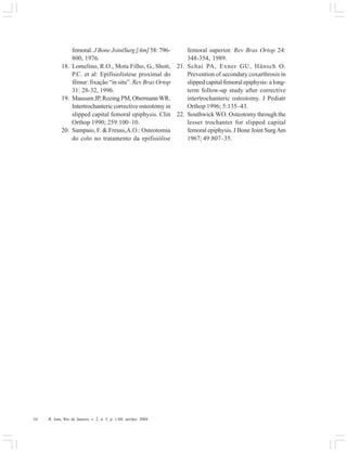 34 R. Into, Rio de Janeiro, v. 2, n. 3, p. 1-60, set/dez. 2004
femoral. J Bone JointSurg [Am] 58: 796-
800, 1976.
18. Lomelino, R.O., Mota Filho, G., Shott,
P.C. et al: Epifisiolistese proximal do
fêmur: fixação “in situ”. Rev Bras Ortop
31: 28-32, 1996.
19. MaussenJP,RozingPM,ObermannWR.
Intertrochanteric corrective osteotomy in
slipped capital femoral epiphysis. Clin
Orthop 1990; 259:100–10.
20. Sampaio, F. & Freuss,A.O.: Osteotomia
do colo no tratamento da epifisiólise
femoral superior. Rev Bras Ortop 24:
348-354, 1989.
21. Schai PA, Exner GU, Hänsch O.
Prevention of secondary coxarthrosis in
slipped capital femoral epiphysis: a long-
term follow-up study after corrective
intertrochanteric osteotomy. J Pediatr
Orthop 1996; 5:135–43.
22. Southwick WO. Osteotomy through the
lesser trochanter for slipped capital
femoral epiphysis. J Bone Joint SurgAm
1967; 49:807–35.
 