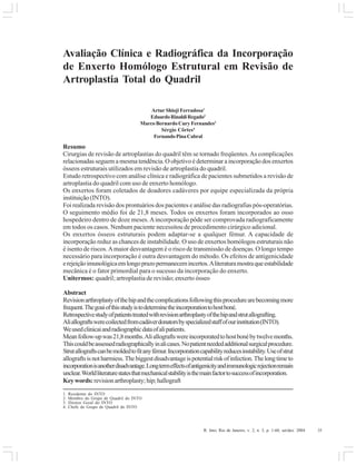 R. Into, Rio de Janeiro, v. 2, n. 3, p. 1-60, set/dez. 2004 35
Avaliação Clínica e Radiográfica da Incorporação
de Enxerto Homólogo Estrutural em Revisão de
Artroplastia Total do Quadril
Artur Shioji Ferradosa1
EduardoRinaldiRegado2
Marco Bernardo Cury Fernandes3
Sérgio Côrtes4
FernandoPinaCabral
Resumo
Cirurgias de revisão de artroplastias do quadril têm se tornado freqüentes.As complicações
relacionadas seguem a mesma tendência. O objetivo é determinar a incorporação dos enxertos
ósseos estruturais utilizados em revisão de artroplastia do quadril.
Estudo retrospectivo com análise clínica e radiográfica de pacientes submetidos a revisão de
artroplastia do quadril com uso de enxerto homólogo.
Os enxertos foram coletados de doadores cadáveres por equipe especializada da própria
instituição (INTO).
Foi realizada revisão dos prontuários dos pacientes e análise das radiografias pós-operatórias.
O seguimento médio foi de 21,8 meses. Todos os enxertos foram incorporados ao osso
hospedeiro dentro de doze meses.Aincorporação pôde ser comprovada radiografícamente
em todos os casos. Nenhum paciente necessitou de procedimento cirúrgico adicional.
Os enxertos ósseos estruturais podem adaptar-se a qualquer fémur. A capacidade de
incorporação reduz as chances de instabilidade. O uso de enxertos homólogos estruturais não
é isento de riscos.Amaior desvantagem é o risco de transmissão de doenças. O longo tempo
necessário para incorporação é outra desvantagem do método. Os efeitos de antigenicidade
erejeiçãoimunológicaemlongoprazopermanecemincertos.Aliteraturamostraqueestabilidade
mecânica é o fator primordial para o sucesso da incorporação do enxerto.
Unitermos: quadril; artroplastia de revisão; enxerto ósseo
Abstract
Revisionarthroplastyofthehipandthecomplicationsfollowingthisprocedurearebecomingmore
frequent.Thegoaiofthisstudyistodeterminetheincorporationtohostboné.
Retrospectivestudyofpatientstreatedwithrevisionarthroplastyofthehipandstrutallografting.
Aliallograftswerecoilectedfromcadáverdonatorsbyspecializedstaffofourinstitution(INTO).
Weusedclinicaiandradiographicdataofalipatients.
Meanfollow-upwas21,8months.Aliallograftswereincorporatedtohostbonébytwelvemonths.
Thiscouldbeassessedradiographicallyinalicases.Nopatientneededadditionalsurgicalprocedure.
Strutallograftscanbemoldedtofitanyfémur.Incorporationcapabilityreducesinstability.Useofstrut
allograftsisnotharmiess.Thebiggestdisadvantageispotentialriskofinfection.Thelongtimeto
incorporationisanotherdisadvantage.Longtermeffectsofantigenicityandimmunologicrejectionremain
unclear.Worldliteraturestatesthatmechanicalstabilityisthemainfactortosuccessofincorporation.
Keywords:revisionarthroplasty;hip;hallograft
1. Residente do INTO
2. Membro do Grupo de Quadril do INTO
3. Diretor Geral do INTO
4. Chefe do Grupo de Quadril do INTO
 