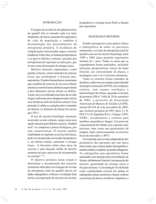 36 R. Into, Rio de Janeiro, v. 2, n. 3, p. 1-60, set/dez. 2004
INTRODUÇÃO
Cirurgias de revisão de artroplastias totais
do quadril têm se tornado cada vez mais
freqüentes, devido ao aumento da expectativa
de vida da população e também à
disseminação dos procedimentos de
artroplastia primária. A incidência de
complicações relacionadas segue a mesma
tendência.Entreelas,asfraturasperiprotéticas
e os graves defeitos corticais causados por
artroplastias de repetição ou infecções, que
levam a uma diminuição do estoque ósseo.
Defeitos femorais segmentares, como
janelas corticais, criam aumentos do estresse
ósseo que predispõem a fraturas pós-
operatórias.Estudosbiomecânicosmostraram
que o padrão de estresse de um osso tubular
retorna ao normal numa distância equivalente
a dois diâmetros ósseos distais ao defeito.
Assim,deveserutilizadaumahastederevisão
longaosuficienteparaultrapassarpelomenos
essa distância além do defeito cortical. Esse
princípioéválidosearelaçãoentreotamanho
do defeito e o diâmetro do fêmur for menor
que 30%11
.
O uso de enxerto homólogo estrutural,
associado ou não a placas, surge como uma
opção atraente para defeitos maiores. Haddad
et al.1
os comparou a placas biológicas, por
suas características. O enxerto confere
estabilidadeaoimplanteouaofocodefratura,
pode ser incorporado aos tecidos hospedeiros
e, em última análise, aumentar o estoque
ósseo. A literatura relata altas taxas de
sucesso e uma duração média de dezoito
semanas até que o processo de incorporação
se conclua1,2,3,4
.
O objetivo primário deste estudo é
determinar a incorporação dos enxertos
estruturais utilizados em cirurgias de revisão
de artroplastia total do quadril através de
dadosradiográficoseclínicos.Aavaliaçãofinal
inclui a incorporação do enxerto aos tecidos
hospedeiros, o estoque ósseo final e a função
pós-operatória.
MATERIAIS E MÉTODOS
Estudo retrospectivo com análise clínica
e radiográfica de todos os pacientes
submetidos a revisão de artroplastia total do
quadril com uso de enxerto homólogo entre
1999 e 2003 (para permitir seguimento
mínimo de 1 ano). Todos os casos que se
enquadraram foram analisados, incluindo
infecções periprotéticas, trocas da haste
femoral, uso concomitante de placas, e
montagens com 1 ou 2 enxertos estruturais.
Todos os enxertos foram coletados de
doadores cadáveres por equipe especializada
da própria instituição (INTO), em condições
estéreis, com exames sorológico e
bacteriológico de rotina, seguindo as normas
da portaria GM n° 1686 de 20 de setembro
de 2002, e protocolo da Associação
Americana de Bancos de Tecidos (AATB),
norma D4.354 de 4 de novembro de 2003,
que incluem pesquisa de HIV tipos I e II,
HTLV I e II, hepatites B e C, Chagas, CMV,
VDRL, toxoplasmose e culturas para
aeróbios, anaeróbios e fungos. Um termo de
consentimento foi obtido com o parente mais
próximo, bem como um questionário de
triagem.Após o processamento, os enxertos
ficavam estocados a -80°C.
Foirealizadaumarevisãoindependentedos
prontuários dos pacientes por um único
observador, que coletou dados demográficos,
históriamédicacompleta,incluindotabagismo.
As radiografias pós-operatórias foram
analisadas com atenção para consolidação da
fratura,alinhamentofemoral,incorporaçãodo
enxerto, quantidade de estoque ósseo e
fixação da haste. Consolidação foi definida
como continuidade cortical em ambas as
radiografiasântero-posteriorelateral,embora
a presença de placas metálicas impedisse a
 