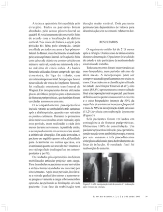 R. Into, Rio de Janeiro, v. 2, n. 3, p. 1-60, set/dez. 2004 39
A técnica operatória foi escolhida pelo
cirurgião. Todos os pacientes foram
abordados pelo acesso póstero-lateral ao
quadril.Oposicionamentodoenxertofoifeito
de acordo com a localização do defeito
cortical. Nos casos de fratura, a opção pela
posição foi feita pelo cirurgião, sendo
escolhida em todos os casos a face póstero-
lateral do fêmur, mais facilmente visualizada
pelo acesso póstero-lateral.Afixação foi feita
com cabos de titânio ou cromo-cobalto em
número variável, sendo no mínimo de três e
no máximo de cinco cabos. As hastes
femorais utilizadas foram sempre do tipo não
cimentada, de liga de titânio, com
revestimento poroso total. Sempre que houve
necessidade de troca do implante femoral,
foi realizada osteotomia transfemoral de
Wagner. Em dois pacientes foram utilizadas
placas de titânio próprias para o tratamento
de fraturas periprotéticas, que também foram
cercladas ao osso ou enxerto.
O acompanhamento pós-operatório
incluiu retorno ao ambulatório três semanas
após a alta hospitalar, quando eram retirados
os pontos cutâneos. Durante os primeiros
dois meses as consultas eram mensais; após
esse período, eram realizadas a cada dois
meses durante seis meses. Apartir de então,
o acompanhamento era semestral ou anual,
a critério do cirurgião. Em cada consulta, o
paciente era argüido quanto a dor, dificuldade
para deambular ou outras queixas, era
examinado quanto ao arco de movimentos e
era radiografado (radiografias em antero-
posterior e perfil).
Os cuidados pós-operatórios incluíram
mobilização articular precoce sem carga.
Para deambular os pacientes eram instruídos
a utilizar tutores (andador ou muletas) por
oito semanas. Após esse período, iniciava-
se a retirada gradual dos tutores e aumentava-
se progressivamente a carga sobre o membro
operado, respeitando as limitações de cada
paciente. Essa fase da reabilitação tem
duração muito variável. Dois pacientes
permanecem dependentes de tutores para
deambulação sem no entanto relatarem dor.
RESULTADOS
O seguimento médio foi de 21,8 meses
após a cirurgia. O único caso de óbito ocorreu
durante a internação. O paciente foi excluído
do estudo e não participou de nenhum dado
estatístico do trabalho.
Todos os enxertos foram incorporados ao
osso hospedeiro, num período máximo de
doze meses. A incorporação pôde ser
comprovada radiograficamente em todos os
casos.Deacordocomaclassificaçãoutilizada
no estudo (descrita por Emerson et al.4
), oito
casos (88,8%) apresentaram como resultado
finalaincorporaçãototalouparcial,queforam
definidas como pontes ósseas entre o enxerto
e o osso hospedeiro (menos de 50% da
superfície de contato na incorporação parcial
emaisde50%naincorporaçãototal);umcaso
(11,2%) evoluiu com reabsorção do enxerto
(Figura 3).
Seis pacientes foram revisados em
conseqüência de fraturas periprotéticas.
Obtivemos 100% de consolidação. Um
paciente apresentou infecção pós-operatória,
sendo tratado com antibioticoterapia venosa
por seis semanas e três procedimentos
cirúrgicos adicionais para desbridamento do
foco de infecção. O resultado final foi
reabsorção do enxerto.
Figura 3:Ae B: incorporação total do enxerto. C: reabsorção
após 6 meses de cirurgia.
 