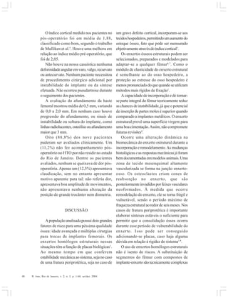 40 R. Into, Rio de Janeiro, v. 2, n. 3, p. 1-60, set/dez. 2004
O índice cortical medido nos pacientes no
pós-operatório foi em média de 1,88,
classificado como bom, segundo o trabalho
de Mulliken et al.5
. Houve uma melhora em
relação ao índice médio pré-operatório, que
foi de 2,05.
Não houve na nossa casuística nenhuma
deformidadeangularemvaro,valgo,recurvato
ou antecurvato. Nenhum paciente necessitou
de procedimento cirúrgico adicional por
instabilidade do implante ou da síntese
efetuada. Não ocorreu pseudartrose durante
o seguimento dos pacientes.
A avaliação do afundamento da haste
femoral mostrou média de 0,5 mm, variando
de 0,0 a 2,0 mm. Em nenhum caso houve
progressão do afundamento, ou sinais de
instabilidade ou soltura do implante, como
linhasradiolucentes,osteóliseouafundamento
maior que 3 mm.
Oito (88,8%) dos nove pacientes
puderam ser avaliados clinicamente. Um
(11,2%) não fez acompanhamento pós-
operatório no HTO por não residir no estado
do Rio de Janeiro. Dentre os pacientes
avaliados, nenhum se queixava de dor pós-
operatória.Apenas um (12,5%) apresentava
claudicação, sem no entanto apresentar
motivo aparente para tal: não referia dor,
apresentava boa amplitude de movimentos,
não apresentava nenhuma alteração da
posição do grande trocânter nem dismetria.
DISCUSSÃO
Apopulaçãoanalisadapossuidoisgrandes
fatores de risco para uma péssima qualidade
óssea: idade avançada e múltiplas cirurgias
para trocas de implantes femorais. Os
enxertos homólogos estruturais nessas
situações têm a função de placas biológicas1
.
Ao mesmo tempo em que conferem
estabilidademecânicaaosistema,sejanocaso
de uma fratura periprotética, seja no caso de
um grave defeito cortical, incorporam-se aos
tecidoshospedeiros,permitindoumaumentodo
estoque ósseo, fato que pode ser mensurado
objetivamenteatravésdoíndicecortical5
.
Os enxertos ósseos estruturais podem ser
selecionados, preparados e modelados para
adaptar-se a qualquer fêmur6,7
. Como o
módulo de elasticidade do enxerto estrutural
é semelhante ao do osso hospedeiro, a
proteção ao estresse do osso hospedeiro é
menospronunciadodoquequandoseutilizam
métodos mais rígidos de fixação1
.
A capacidade de incorporação e de tornar-
se parte integral do fêmur teoricamente reduz
as chances de instabilidade, já que o potencial
de inserção de partes moles é superior quando
comparado a implantes metálicos. O enxerto
estrutural provê uma superfície virgem para
umaboacimentação.Assim,nãocompromete
futuras revisões8
.
Ocorre uma alteração dinâmica na
biomecânica do enxerto estrutural durante a
incorporação e remodelamento.As mudanças
histológicaseasrespostasmecânicasjáforam
bemdocumentadasemmodelosanimais.Uma
zona de tecido mesenquimal altamente
vascularizada se forma na junção enxerto-
osso. Os osteoclastos criam cones de
reabsorção no enxerto, que são
posteriormenteinvadidosporfeixesvasculares
neoformados. À medida que ocorre
remodelação do enxerto, ele se torna frágil e
vulnerável, sendo o período máximo de
fraquezaestruturalaoredordeseismeses.Nos
casos de fratura periprotética é importante
elaborar sínteses estáveis o suficiente para
permitir que a consolidação óssea ocorra
durante esse período de vulnerabilidade do
enxerto. Isso pode ser conseguido
adicionando-se placas, caso haja alguma
dúvida em relação à rigidez do sistema1,9
.
O uso de enxertos homólogos estruturais
não é isento de riscos. A substituição de
segmentos do fêmur com compostos de
implante-enxertosãotecnicamentecomplexas
 