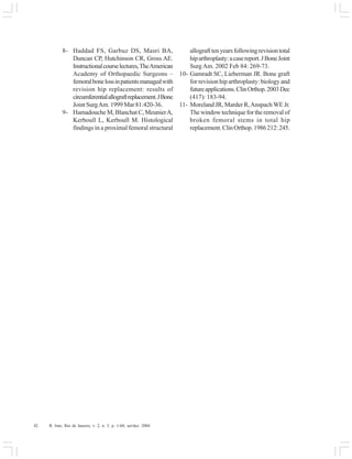 42 R. Into, Rio de Janeiro, v. 2, n. 3, p. 1-60, set/dez. 2004
8- Haddad FS, Garbuz DS, Masri BA,
Duncan CP, Hutchinson CR, Gross AE.
Instructionalcourselectures,TheAmerican
Academy of Orthopaedic Surgeons –
femoralbonelossinpatientsmanagedwith
revision hip replacement: results of
circumferentialallograftreplacement.JBone
Joint SurgAm. 1999 Mar 81:420-36.
9- Hamadouche M, Blanchat C, MeunierA,
Kerboull L, Kerboull M. Histological
findings in a proximal femoral structural
allografttenyearsfollowingrevisiontotal
hiparthroplasty:acasereport.JBoneJoint
Surg Am. 2002 Feb 84: 269-73.
10- Gamradt SC, Lieberman JR. Bone graft
for revision hip arthroplasty: biology and
futureapplications.ClinOrthop.2003Dec
(417): 183-94.
11- Moreland JR, Marder R,Anspach WE Jr.
The window technique for the removal of
broken femoral stems in total hip
replacement.ClinOrthop.1986212:245.
 