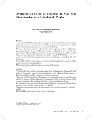 R. Into, Rio de Janeiro, v. 2, n. 3, p. 1-60, set/dez. 2004 43
Avaliação da Força de Preensão da Mão com
Dinamômetro para Artrodese do Punho
Jorge Rafael da Silveira Paladino Wenke Motta1
CarlosAlbertoAraujo2
Anderson Monteiro3
Resumo
A fusão da articulação do punho através da cirurgia de artrodese para tratamento de seqüelas
degenerativas ou pós-traumáticas é procedimento que acarreta algum grau de perda
funcional, seja na habilidade manual ou na diminuição de força.
O objetivo do presente estudo foi o de mensurar a força de preensão palmar em diferentes
graus de posição de extensão para determinar em que posição de artrodese o paciente teria
maior força. Foi feito um delineamento observacional, onde 60 indivíduos saudáveis, sendo
30 do sexo masculino e 30 do feminino, com idades variando de 20 a 40 anos.
A força de preensão foi aferida com dinamômetro hidráulico nas posições de 0o
, 10o
e 20o
de extensão.
Os resultados obtidos mostraram que houve aumento gradual da força de preensão à medida
que se aumentou a extensão do punho.
Unitermos: força preensão palmar; punho normal; artrodese punho.
Abstract
Wristarthrodesishasbeenforsometimeasurgicaloptionforthetreatmentofthepainfullhand
and wrist. Degenerative and post-trauma sequelae are the major indications for that procedure.
Lost of normal grip strength is a common post operative sequence.
Theobjectiveofthepresentstudyisthemeasureofthenormalgripstrengthinmenandwomen
of 20 to 40 years old in different degrees of wrist extention.All the 60 patients (30 men and 30
women)werefunctionallynormalanddidnothavesymptomsinthehandandwrist.
For the measure of the grip strength the authors used a hydraulic dynamometer.Three different
degrees of wrist extension were observed: 0o
, 10o
and 20o
.
The authors observed increase in grip strength within wrist extension; average 4% between 0o
and 20o
.
KEYWORDS: gripstrength,normalwrist,wristarthrodesis.
1. Residente do INTO
2. Residente do Grupo de Cirurgia da Mão - INTO
3. Chefe do Grupo de Cirurgia da Mão - INTO
 