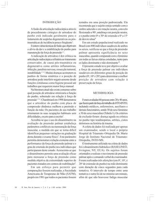 44 R. Into, Rio de Janeiro, v. 2, n. 3, p. 1-60, set/dez. 2004
INTRODUÇÃO
Afusãodaarticulaçãoradiocárpicaatravés
de procedimento cirúrgico de artrodese do
punho está indicada geralmente para o
tratamento de seqüelas degenerativas ou pós-
traumáticasdeincidênciapoucofreqüente1
.
Existemváriastécnicasdefusãoqueobjetivam
o alívio da dor e a estabilização do punho para
manutençãodaforçadepreensão1,2
.
A indicação de artrodese é dor crônica na
articulaçãoradiocárpicarefratáriaaotratamento
conservador, de causa pós-traumática ou
degenerativa como artrites inflamatórias,
infecção,paralisianervosa,ressecçãotumoral,
instabilidade1,3,4
.Muitasdoençasacometemos
punhos de forma simétrica e a posição de
artrodese pode interferir negativamente desde
funções cotidianas como higiene pessoal até
trabalhosquerequeremmaiorforçamanual.
Naliteraturaatualnãoexisteconsensosobre
qual posição de artrodese otimizaria a função
do punho, sobretudo em relação à força de
preensão1,5,6
.Chambriardem1998demonstrou
que a artrodese do punho com placa de
compressão dinâmica melhora a preensão e
função da mão. Os pacientes do seu trabalho
retornaram às suas ocupações habituais sem
dificuldades,excetoparaaescrita2
.
Acredita-se que o uso do dinamômetro na
avaliação da preensão palmar estabeleça
parâmetrosconfiáveisnamensuraçãodaforça
muscular, a medida em que se torna difícil
identificar pequenas variações na graduação
desta durante o exame físico7
. Este parâmetro
permitiudemonstrararelaçãoexistenteentrea
performance da força de preensão palmar e o
graudeextensãodopunhonosindivíduosque
participaram deste estudo.Acrescenta-se que
o dinamômetro permite uma avaliação eficaz
para mensurar a força de preensão como
medida objetiva da extremidade superior de
pacientestratadosemcentrosdereabilitação8
.
Em um esforço para permitir que
comparações fossem realizadas, a Sociedade
Americana de Terapeutas de Mão (SATM),
propôsem1981quetodosospacientesfossem
testados em uma posição padronizada. Ela
recomenda que o sujeito esteja sentado com o
ombro aduzido e em rotação neutra, cotovelo
flexionadoa90o
,antebraçoemposiçãoneutra,
e o punho entre 0o
e 30o
de extensão e 0o
a 15o
de desvio ulnar9
Em um estudo populacional realizado no
Brasilcom800indivíduossaudáveisdeambos
os sexos, verificou-se que a força de preensão
palmar apresenta significância no sexo
masculino,quandocomparadocomofeminino
emtodasasfaixasetáriasestudadas,tantopara
os lados dominante e não-dominante10
.
O presente estudo teve por objetivo avaliar
a força de preensão palmar em indivíduos
saudáveis em diferentes graus de posição do
punho (0o
,10o
e20o
)paradeterminaramelhor
posição de artrodese com relação à
preservação de força.
METODOLOGIA
Foramavaliadas60pessoasentre20e40anos,
quefazempartedaforçadetrabalhodoHTO-INTO,
incluindo médicos, enfermeiros, auxiliares e
demaisfuncionários,sendo30dosexofeminino
e30dosexomasculino(Tabela1).Oscritérios
de exclusão foram: doença aguda ou crônica
no punho tipo tendinopatias, artrites, cistos
dolorosos ou história de trauma.
A coleta de dados foi realizada por apenas
um examinador, sendo o local o próprio
Hospital de Tráumato–Ortopedia Dr. Mario
Jorge do Instituto Nacional de Tráumato-
Ortopedia, INTO-MS.
O instrumento utilizado na coleta de dados
foi o dinamômetro hidráulico (BASELINEÒ,
Irvington, NY, EUA). Os sujeitos foram
orientadosarealizaromovimentodepreensão
palmarapósocomandoverbaldoexaminador.
Foram realizadas três aferições (em 0o
, 10o
, e
20o
de extensão do punho) na mão dominante
com duração de cinco segundos para cada
tentativa. O intervalo de tempo entre uma
tentativa e outra foi de no mínimo um minuto,
afim de que não houvesse fadiga muscular
 