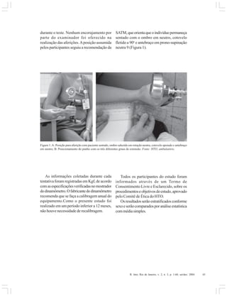 R. Into, Rio de Janeiro, v. 2, n. 3, p. 1-60, set/dez. 2004 45
durante o teste. Nenhum encorajamento por
parte do examinador foi oferecido na
realização das aferições.Aposição assumida
pelos participantes seguiu a recomendação da
SATM,queorientaqueoindivíduopermaneça
sentado com o ombro em neutro, cotovelo
fletido a 90o
e antebraço em prono-supinação
neutra 9 (Figura 1).
Figura 1:A: Posição para aferição com paciente sentado, ombro aduzido em rotação neutra, cotovelo apoiado e antebraço
em neutro; B: Posicionamento do punho com os três diferentes graus de extensão. Fonte: HTO, ambulatório.
As informações coletadas durante cada
tentativa foram registradas em Kgf, de acordo
comasespecificaçõesverificadasnomostrador
dodinamômetro.Ofabricantedodinamômetro
recomenda que se faça a calibragem anual do
equipamento.Como o presente estudo foi
realizado em um período inferior a 12 meses,
não houve necessidade de recalibragem.
Todos os participantes do estudo foram
informados através de um Termo de
Consentimento Livre e Esclarecido, sobre os
procedimentoseobjetivosdoestudo,aprovado
pelo Comitê de Ética do HTO.
Osresultadosserãoestratificadosconforme
sexoeserãocomparadosporanáliseestatística
commédiasimples.
 