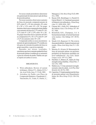 48 R. Into, Rio de Janeiro, v. 2, n. 3, p. 1-60, set/dez. 2004
Em nosso estudo pretendemos determinar
emqualposiçãohámaiorpreservaçãodaforça
de preensão palmar.
Na nossa casuística observamos aumento
da força de preensão comparativamente de
0,9% entre 0o
e 10o
(de extensão), 4% entre
0o
e 20o
e 3,2% entre 10o
e 20o
. No grupo
femininoobservamosmanutençãodestepadrão
com aumento da força de 2,7% entre 0o
e 10o
,
5,7% entre 0o
e 20o
e 2,9% entre 10o
e 20o
.
No grupo masculino houve aumento de 0,4%
ao compararmos 0o
e 10o
, 4,7% entre 0o
e 20o
e 4,3% de aumento entre 10o
e 20o
.
Comparandoambosossexosencontramos
aumentodeaproximadamente27%(médianos
três graus de extensão do punho) da força no
grupo masculino, o que já era esperado.
Baseados nos nossos resultados,
concluímosquehouveaumentogradualdaforça
depreensãopalmaràmedidaqueseaumentou
o grau de extensão do punho. Padrão este que
se repetiu em ambos os sexos.
BIBLIOGRAFIA
1- Wrist arthrodesis: Review of current
techniques. Jebson, P. J.,Adams, B. D. J
Am Acad Ortho Surg. 9: 53-60, 2001.
2- Artrodese do Punho com Placa de
Compressão Dinâmica. Chambriard, C.,
Vasconcelos, R., Couto, P., Osório, L.,
Menegassi,Z.RevBrasOrtop33(5):409-
412, 1998.
3- Rayan, G.M., Brentlinger,A., Purnell, D,
Garcia-Moral,C.A.Functionalassessment
of bilateral wrist arthrodesis.JHandSurg
(Am) 12: 1020-1024, 1987.
4- Clayton,M.L.,Ferlic,D.C.Arthrodesisof
the arthritic wrist. Clin Orthop 187: 89-
93, 1984.
5- Brumfield, R.H., Champoux, J.A. A
biomechanicalstudyofnormalfunctional
wrist motion. Clin Orthop 187: 89-93,
1984.
6- Straub, L.R., Ranawat, C.S. The wrist in
rheumatoidarthritis:Surgicaltreatmentand
results. J Bone Joint Surg (Am) 51: 1-20,
1969.
7- Moreira, D.,Alvarez, R. Mensuração da
força de preensão palmar em pacientes
portadores de Hanseníase atendidos em
nível ambulatorial. Arq Ciênc Saúde
Unipar, 6 (3): 107-113, 2002.
8- Hamilton,A.,Balnave,R.,Adams,R.Grip
strengthtestingreliability.JHandTher,7:
163-170, 1994.
9- Mathiovetz, V. Grip and pinch strength:
normative data for adults. ArchPhysMed
Rehabil, 66: 69-70, 1985.
10- Caporrino,F.Estudopopulacionaldaforça
de preensão palmar com Dinamômetro
Jamar. Rev Bras Ortop 33 (2): 150-154,
1998.
 