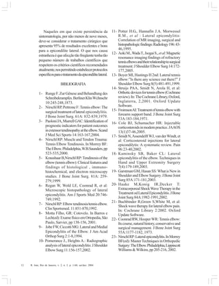 12 R. Into, Rio de Janeiro, v. 2, n. 3, p. 1-60, set/dez. 2004
Naqueles em que existe persistência da
sintomatologia, por não menos de nove meses,
deve-se considerar o tratamento cirúrgico que
apresenta 95% de resultados excelentes e bons
para a epicondilite lateral. O que nos causa
estranhezaéqueafecçãotãofreqüentetenhatão
pequeno número de trabalhos científicos que
respeitemoscritérioscientíficosrecomendados
atualmente,nospermitindoestabelecerprotocolos
específicosparaotratamentodaepicondilitelateral.
BIBLIOGRAFIA
1- RungeF.ZurGêneseandBehandlungdes
Schreibekrampfes.BerlinerKlinWchnschr
10:245-248,1873.
2- NirschlRP,PettroneF:Tenniselbow:The
surgicaltreatmentoflateral epicondylitis.
J Bone Joint Surg. 61A: 832-839,1979.
3- PaoloniJA,MurrellGAC:Identificationof
prognosticindicatorsforpatientoutcomes
inextensortendinopathyattheelbow.Scand
J Med Sci Sports 14:163-167,2004.
4- Nirschl RP: Muscle and Tendon Trauma:
Tennis Elbow Tendinosis. In Morrey BF:
TheElbow.Philadelphia,W.B.Saunders,pp
523-535,2000.
5- KraushaarB,NirschlRP:Tendinosisofthe
elbow(tenniselbow):Clinicalfeaturesand
findings of histological , immuno-
histochemical, and electron microscopy
studies. J Bone Joint Surg. 81A: 259-
279,1999.
6- Regan W, Wold LE, Coonrad R, et al:
Microscopic histopathology of lateral
epicondylitis. Am J Sports Med 20:746-
749,1992.
7- NirschlRP:Elbowtendinosis/tenniselbow.
ClinSportsmed.11:851-870,1992.
8- Motta Filho, GR: Cotovelo. In Barros e
Lech(ed):ExamefísicoemOrtopedia,São
Paulo, Sarvier, pp 138-156, 2001.
9- JobeFW,CiccottiMG:LateralandMedial
Epicondylitis of the Elbow. J Am Acad
Orthop Surg 2:1-8,1994.
10- Pomerance J., Heights A.: Radiographic
analysisoflateralepicondylitis:JShoulder
ElbowSurg11:156-157,2002.
11- Potter H.G., Hannafin J.A. Morwessel
R.M., et al : Lateral epicondylitis:
Correlation of MR imaging, surgical and
histopathologicfindings:Radiology196:43-
46,1995.
12- AokiM.,WadaT.,IsogaiS.,etal:Magnetic
resonance imaging findings of refractory
tenniselbowsandtheirrelationshiptosurgical
treatment:JShoulderElbowSurg14:172-
177,2005.
13- Boyer MI, Hastings H 2nd: Lateral tennis
elbow:”Is there any science out there?” J
ShoulderElbowSurg8(5):481-491,1999.
14- Struijs PAA, Smidt N, Arola H, et al:
Orthoticdevicesfortenniselbow(Cochrane
review).In:TheCochraneLibrary,Oxford,
Inglaterra, 2,2001. Oxford Update
Software.
15- FroimsonAI:Treatmentoftenniselbowwith
forearm support band. J Bone Joint Surg
53A:183-184,1971.
16- Cole BJ, Schumacher HR: Injectable
corticosteroidsinmodernpractice.JAAOS
13(1)37-46,2005.
17- SmidtN,AssendelftWJ,vanderWindt,et
al: Corticosteroid injections for lateral
epicondilytis: A systematic review. Pain
96:23-40,2002.
18- Kaminsky SB, Baker CL: Lateral
epicondylitis of the elbow.Techniques in
Hand and Upper Extremity Surgery
7(4):179-189,2003.
19- GarstmanGM,HasanSS:WhatisNewin
ShoulderandElbowSurgery.JBoneJoint
Surg 85A:171-181,2003.
20- Haake M,Konig IR,Decker T:
ExtracorporealShockWaveTherapyinthe
TreatmentodLateralEpicondylitis.JBone
JointSurg84A:1982-1991,2002.
21- Buchbinder R,Green S,White M, et al:
Shockwavetherapyforlateralelbowpain.
In: Cochrane Library 2:2002. Oxford
UpdateSoftware.
22- CoonradRW,HooperWR:Tenniselbow:
Itscourse,naturalhistory,conservativeand
surgical management. J Bone Joint Surg
55A:1177-1182, 1973.
23- NirschlRP:Lateralepicondylitis.InMorrey
BF(ed):MasterTechniquesinOrthopedic
Surgery:TheElbow.Philadelphia,Lippincott
Williams&Wilkins,pp205-216,2002.
 