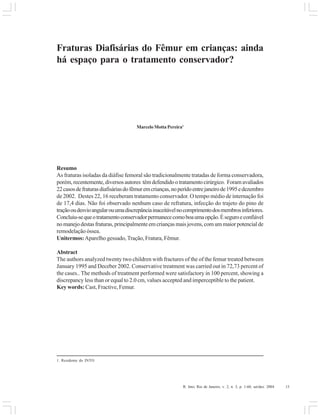 R. Into, Rio de Janeiro, v. 2, n. 3, p. 1-60, set/dez. 2004 13
Fraturas Diafisárias do Fêmur em crianças: ainda
há espaço para o tratamento conservador?
Marcelo Motta Pereira1
Resumo
As fraturas isoladas da diáfise femoral são tradicionalmente tratadas de forma conservadora,
porém,recentemente,diversosautores têmdefendidootratamentocirúrgico. Foramavaliados
22casosdefraturasdiafisáriasdofêmuremcrianças,noperídoentrejaneirode1995edezembro
de 2002. Destes 22, 16 receberam tratamento conservador. O tempo médio de internação foi
de 17,4 dias. Não foi observado nenhum caso de refratura, infecção do trajeto do pino de
traçãooudesvioangularouumadiscrepânciainaceitávelnocomprimentodosmembrosinferiores.
Concluiu-sequeotratamentoconservadorpermanececomoboaumaopção.Éseguroeconfiável
nomanejodestasfraturas,principalmenteemcriançasmaisjovens,comummaiorpotencialde
remodelação óssea.
Unitermos:Aparelho gessado, Tração, Fratura, Fêmur.
Abstract
The authors analyzed twenty two children with fractures of the of the femur treated between
January 1995 and Deceber 2002. Conservative treatment was carried out in 72,73 percent of
the cases.. The methods of treatment performed were satisfactory in 100 percent, showing a
discrepancy less than or equal to 2.0 cm, values accepted and imperceptible to the patient.
Key words: Cast, Fractive, Femur.
1. Residente do INTO
 