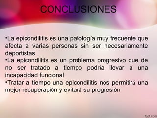 CONCLUSIONES
•La epicondilitis es una patología muy frecuente que
afecta a varias personas sin ser necesariamente
deportistas
•La epicondilitis es un problema progresivo que de
no ser tratado a tiempo podría llevar a una
incapacidad funcional
•Tratar a tiempo una epicondilitis nos permitirá una
mejor recuperación y evitará su progresión
 