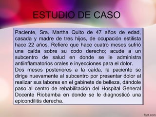 ESTUDIO DE CASO
Paciente, Sra. Martha Quito de 47 años de edad,
casada y madre de tres hijos, de ocupación estilista
hace 22 años. Refiere que hace cuatro meses sufrió
una caída sobre su codo derecho; acude a un
subcentro de salud en donde se le administra
antiinflamatorios orales e inyecciones para el dolor.
Dos meses posteriores a la caída, la paciente se
dirige nuevamente al subcentro por presentar dolor al
realizar sus labores en el gabinete de belleza, dándole
paso al centro de rehabilitación del Hospital General
Docente Riobamba en donde se le diagnosticó una
epicondilitis derecha.
Paciente, Sra. Martha Quito de 47 años de edad,
casada y madre de tres hijos, de ocupación estilista
hace 22 años. Refiere que hace cuatro meses sufrió
una caída sobre su codo derecho; acude a un
subcentro de salud en donde se le administra
antiinflamatorios orales e inyecciones para el dolor.
Dos meses posteriores a la caída, la paciente se
dirige nuevamente al subcentro por presentar dolor al
realizar sus labores en el gabinete de belleza, dándole
paso al centro de rehabilitación del Hospital General
Docente Riobamba en donde se le diagnosticó una
epicondilitis derecha.
 