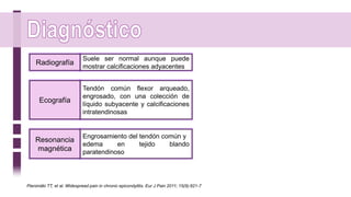 Suele ser normal aunque puede
mostrar calcificaciones adyacentes
Radiografía
Tendón común flexor arqueado,
engrosado, con una colección de
líquido subyacente y calcificaciones
intratendinosas
Ecografía
Engrosamiento del tendón común y
edema en tejido blando
paratendinoso
Resonancia
magnética
Pienimäki TT, et al. Widespread pain in chronic epicondylitis. Eur J Pain 2011; 15(9):921-7
 
