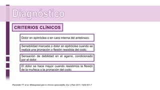 Dolor en epitróclea o en cara interna del antebrazo.
CRITERIOS CLÍNICOS
Sensibilidad marcada o dolor en epitróclea cuando se
realiza una pronación o flexión resistida del codo.
Sensación de debilidad en el agarre, condicionado
por el dolor.
El dolor se hace mayor cuando resistimos la flexión
de la muñeca o la pronación del codo.
Pienimäki TT, et al. Widespread pain in chronic epicondylitis. Eur J Pain 2011; 15(9):921-7
 
