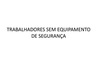 TRABALHADORES SEM EQUIPAMENTO
DE SEGURANÇA
 